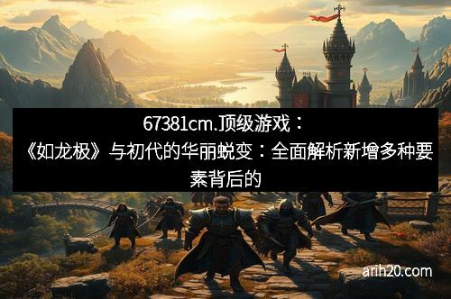 67381cm.顶级游戏:《如龙极》与初代的华丽蜕变:全面解析新增多种要素背后的创新与魅力 67381cm.顶级游戏:《如龙极》与初代的华丽蜕变:全面解析新增多种要素背后的创新与魅力