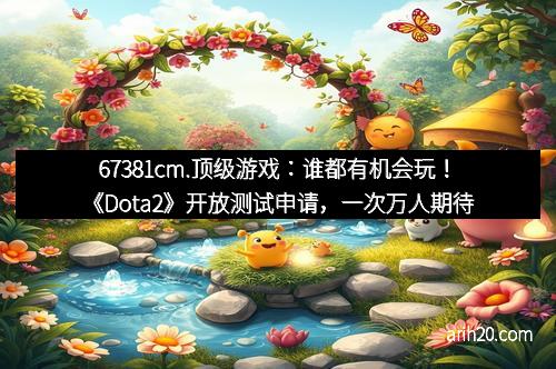 67381cm.顶级游戏:谁都有机会玩!《Dota2》开放测试申请,一次万人期待的机会 67381cm.顶级游戏:谁都有机会玩!《Dota2》开放测试申请,一次万人期待的机会